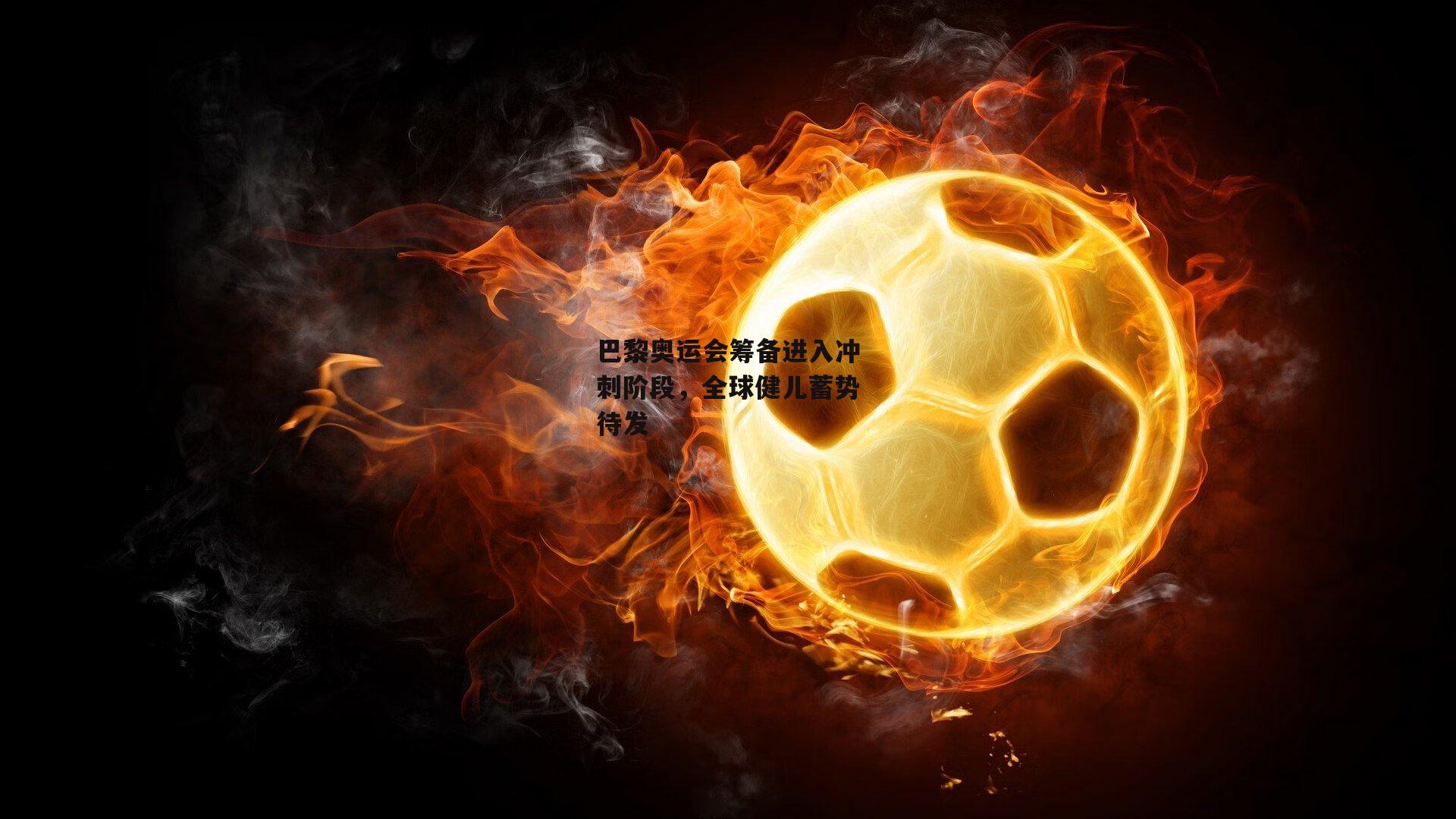 巴黎奥运会筹备进入冲刺阶段，全球健儿蓄势待发