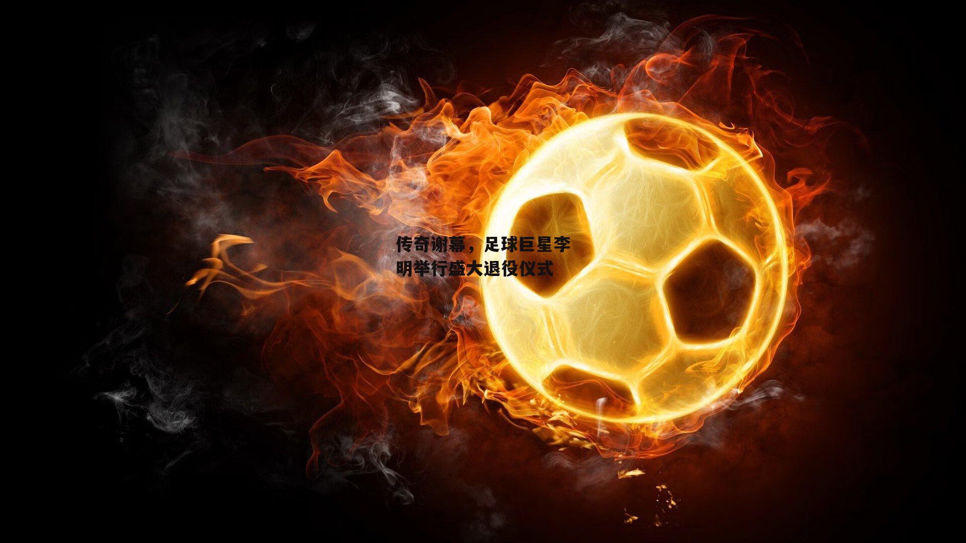 传奇谢幕，足球巨星李明举行盛大退役仪式