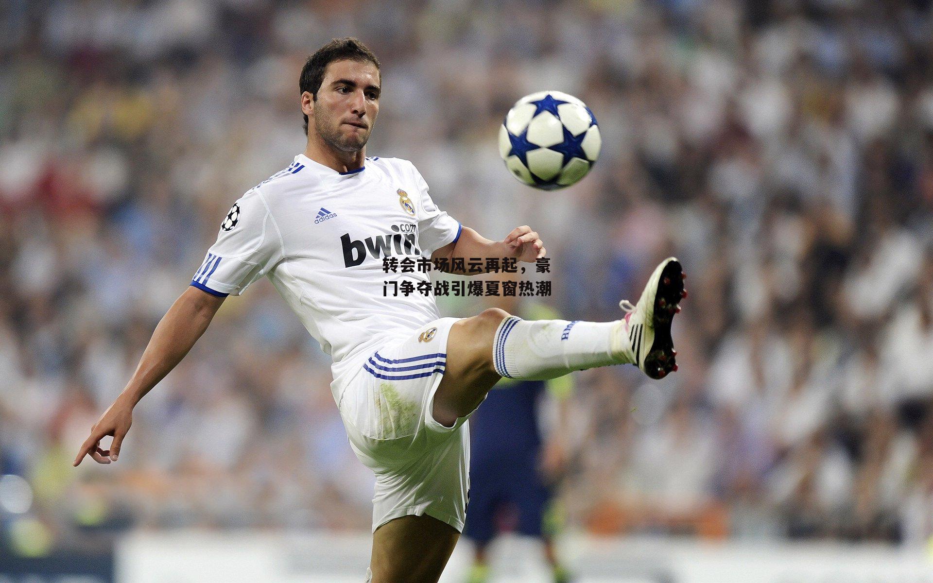 转会市场风云再起,豪门争夺战引爆夏窗热潮